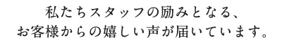 私たちスタッフの励みとなる、お客様からの嬉しい声が届いています。